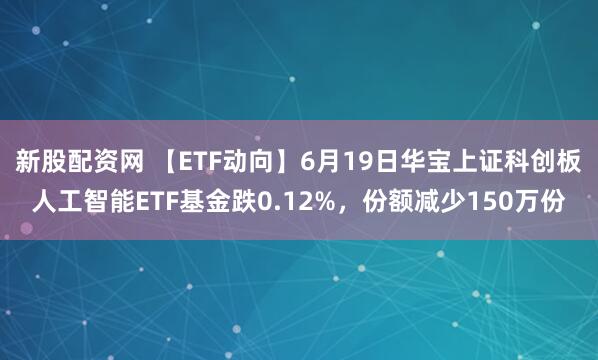 新股配资网 【ETF动向】6月19日华宝上证科创板人工智能ETF基金跌0.12%，份额减少150万份
