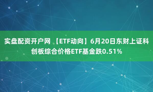 实盘配资开户网 【ETF动向】6月20日东财上证科创板综合价格ETF基金跌0.51%