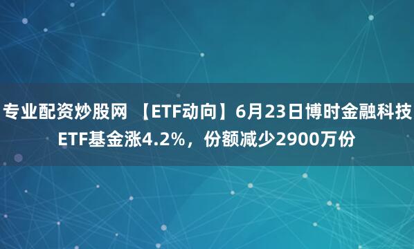 专业配资炒股网 【ETF动向】6月23日博时金融科技ETF基金涨4.2%，份额减少2900万份