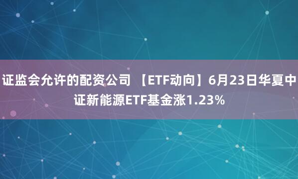 证监会允许的配资公司 【ETF动向】6月23日华夏中证新能源ETF基金涨1.23%