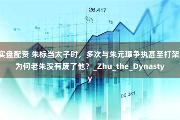 实盘配资 朱标当太子时，多次与朱元璋争执甚至打架，为何老朱没有废了他？_Zhu_the_Dynasty