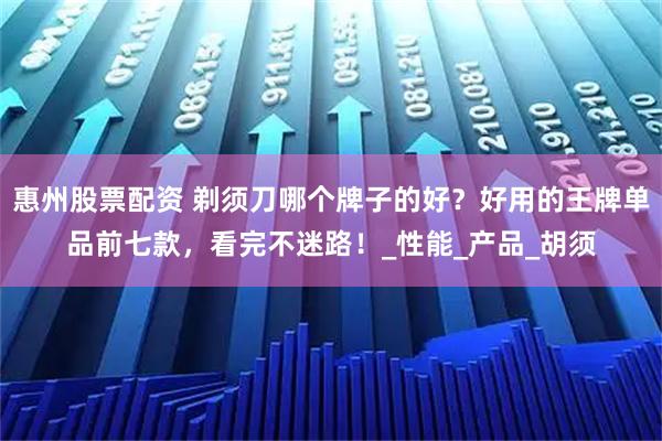 惠州股票配资 剃须刀哪个牌子的好？好用的王牌单品前七款，看完不迷路！_性能_产品_胡须
