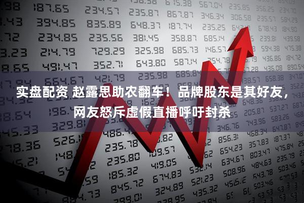 实盘配资 赵露思助农翻车！品牌股东是其好友，网友怒斥虚假直播呼吁封杀