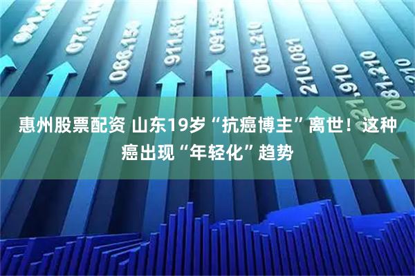 惠州股票配资 山东19岁“抗癌博主”离世！这种癌出现“年轻化”趋势