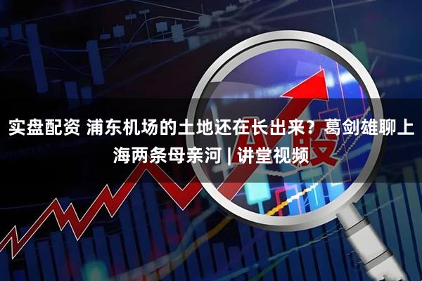 实盘配资 浦东机场的土地还在长出来？葛剑雄聊上海两条母亲河 | 讲堂视频