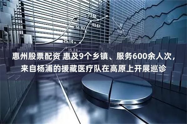 惠州股票配资 惠及9个乡镇、服务600余人次，来自杨浦的援藏医疗队在高原上开展巡诊