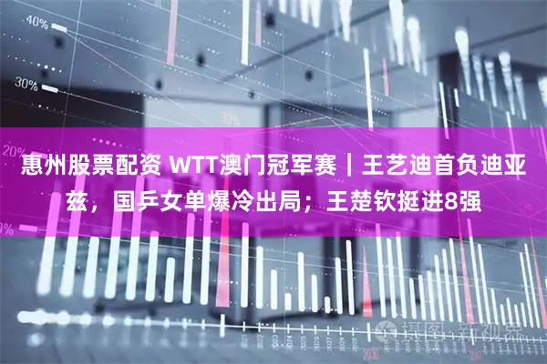 惠州股票配资 WTT澳门冠军赛｜王艺迪首负迪亚兹，国乒女单爆冷出局；王楚钦挺进8强