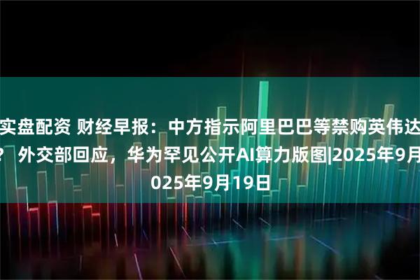 实盘配资 财经早报：中方指示阿里巴巴等禁购英伟达芯片？ 外交部回应，华为罕见公开AI算力版图|2025年9月19日