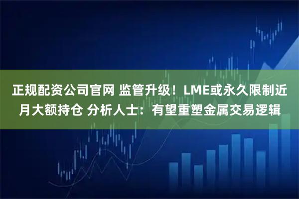 正规配资公司官网 监管升级！LME或永久限制近月大额持仓 分析人士：有望重塑金属交易逻辑