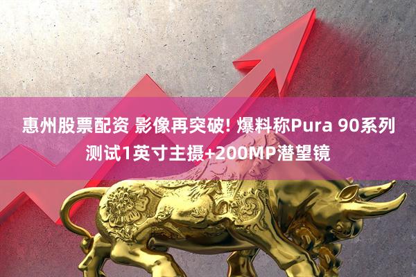 惠州股票配资 影像再突破! 爆料称Pura 90系列测试1英寸主摄+200MP潜望镜